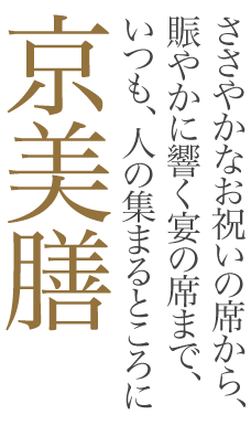 ささやかな記念の席から、賑やかに響く宴の席まで、いつも、人の集まるところに、「京美膳」